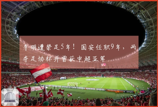李明遭禁足5年!国安任职9年,两夺足协杯并曾获中超亚军