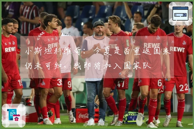 小斯坦科维奇：今夏是否重返国米仍未可知，我即将加入国家队